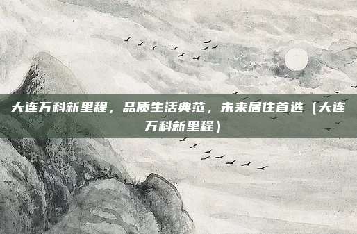 大连万科新里程,品质生活典范,未来居住首选(大连 万科新里程)