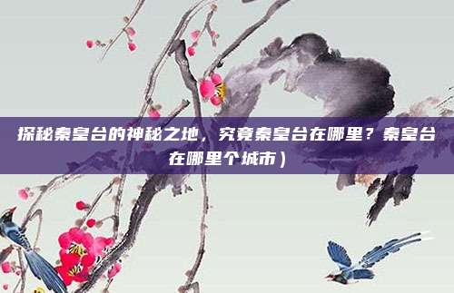探秘秦皇台的神秘之地,究竟秦皇台在哪里?秦皇台在哪里个城市)
