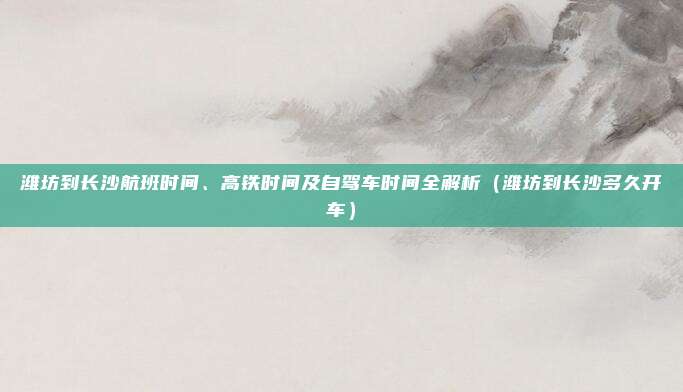 潍坊到长沙航班时间、高铁时间及自驾车时间全解析(潍坊到长沙多久开车)