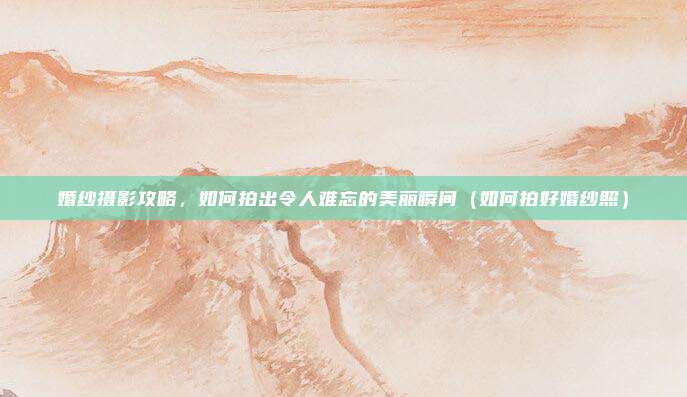 婚纱摄影攻略,如何拍出令人难忘的美丽瞬间(如何拍好婚纱照)