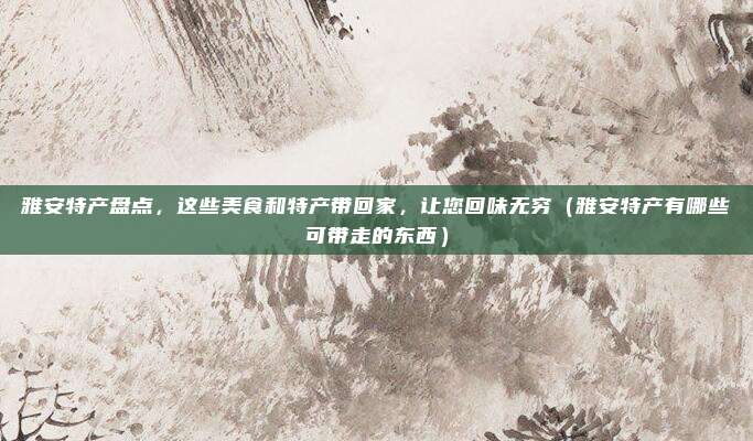 雅安特产盘点,这些美食和特产带回家,让您回味无穷(雅安特产有哪些可带走的东西)
