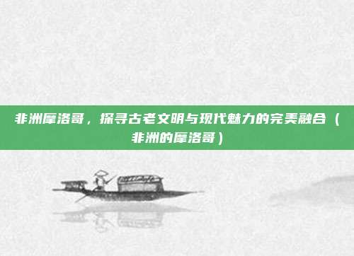 非洲摩洛哥,探寻古老文明与现代魅力的完美融合(非洲的摩洛哥)