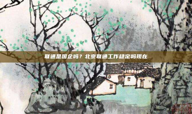 联通是国企吗?北京联通工作稳定吗现在