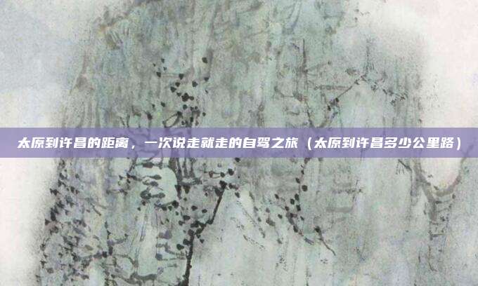 太原到许昌的距离,一次说走就走的自驾之旅(太原到许昌多少公里路)