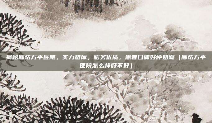 揭秘廊坊万平医院,实力雄厚,服务优质,患者口碑好评如潮(廊坊万平医院怎么样好不好)