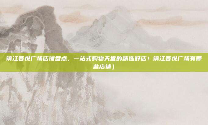 镇江吾悦广场店铺盘点，一站式购物天堂的精选好店！镇江吾悦广场有哪些店铺）