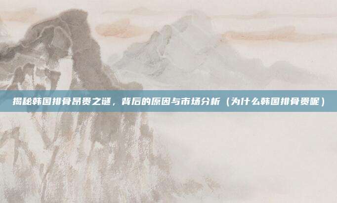 揭秘韩国排骨昂贵之谜,背后的原因与市场分析(为什么韩国排骨贵呢)