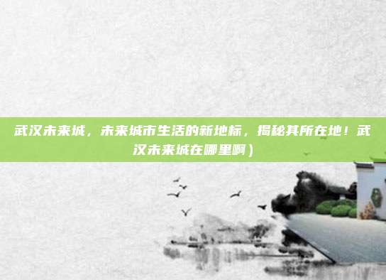 武汉未来城,未来城市生活的新地标,揭秘其所在地!武汉未来城在哪里啊)