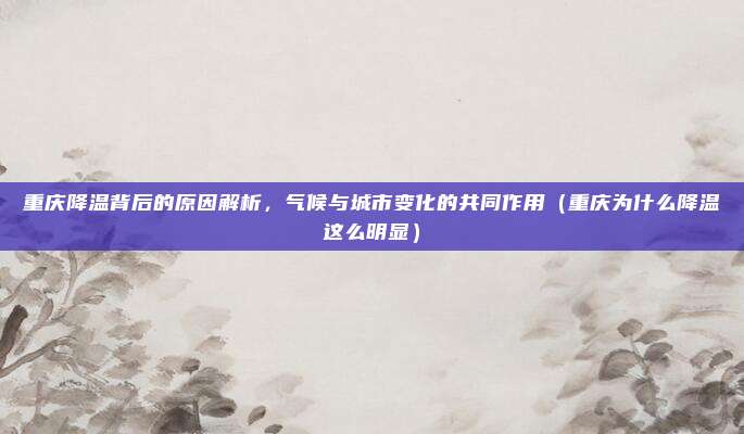 重庆降温背后的原因解析，气候与城市变化的共同作用（重庆为什么降温这么明显）