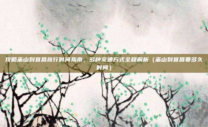 攻略巫山到宜昌旅行时间指南,多种交通方式全程解析(巫山到宜昌要多久时间)