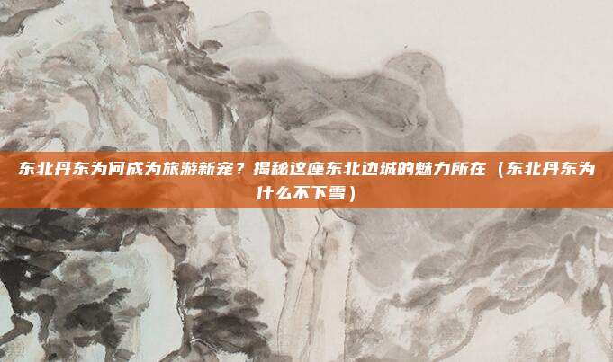 东北丹东为何成为旅游新宠？揭秘这座东北边城的魅力所在（东北丹东为什么不下雪）