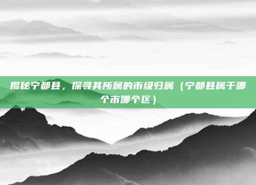 揭秘宁都县,探寻其所属的市级归属(宁都县属于哪个市哪个区)
