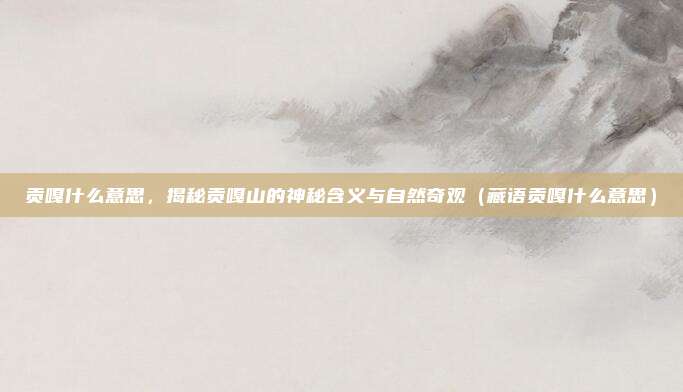 贡嘎什么意思，揭秘贡嘎山的神秘含义与自然奇观（藏语贡嘎什么意思）