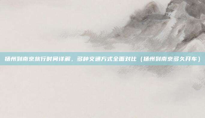 扬州到南京旅行时间详解,多种交通方式全面对比(扬州到南京多久开车)