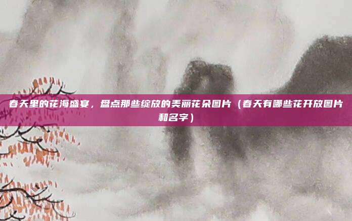 春天里的花海盛宴,盘点那些绽放的美丽花朵图片(春天有哪些花开放图片和名字)