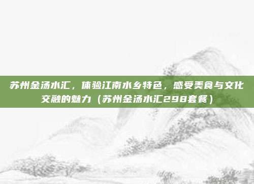 苏州金汤水汇,体验江南水乡特色,感受美食与文化交融的魅力(苏州金汤水汇298套餐)