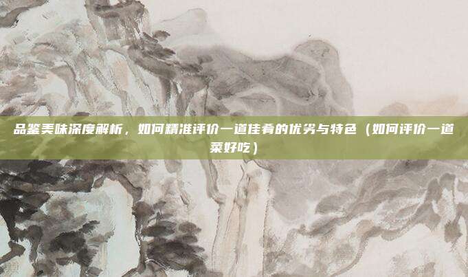 品鉴美味深度解析,如何精准评价一道佳肴的优劣与特色(如何评价一道菜好吃)
