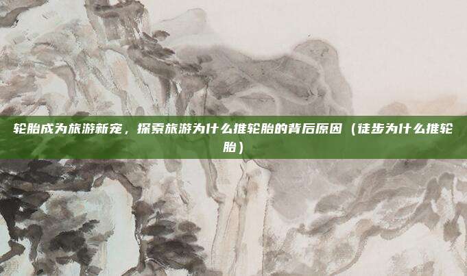 轮胎成为旅游新宠,探索旅游为什么推轮胎的背后原因(徒步为什么推轮胎)