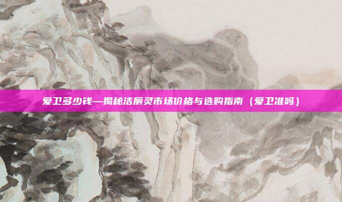 爱卫多少钱—揭秘洁厕灵市场价格与选购指南(爱卫准吗)