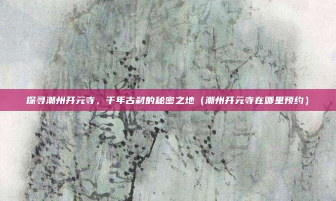 探寻潮州开元寺,千年古刹的秘密之地(潮州开元寺在哪里预约)