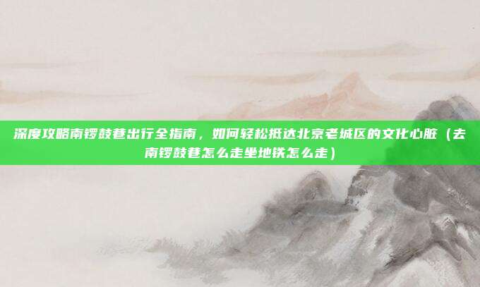 深度攻略南锣鼓巷出行全指南,如何轻松抵达北京老城区的文化心脏(去南锣鼓巷怎么走坐地铁怎么走)