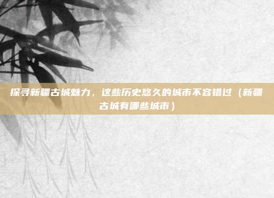 探寻新疆古城魅力,这些历史悠久的城市不容错过(新疆古城有哪些城市)