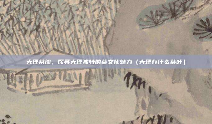 大理茶韵,探寻大理独特的茶文化魅力(大理有什么茶叶)