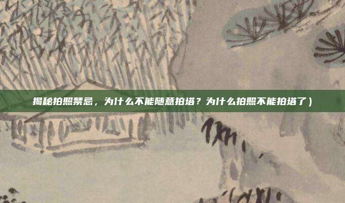 揭秘拍照禁忌,为什么不能随意拍塔?为什么拍照不能拍塔了)
