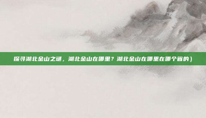 探寻湖北金山之谜,湖北金山在哪里?湖北金山在哪里在哪个省的)