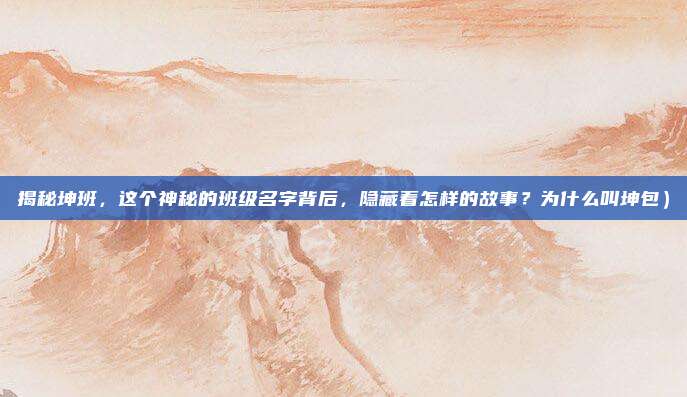 揭秘坤班,这个神秘的班级名字背后,隐藏着怎样的故事?为什么叫坤包)