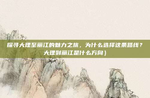 探寻大理至丽江的魅力之旅,为什么选择这条路线?大理到丽江是什么方向)