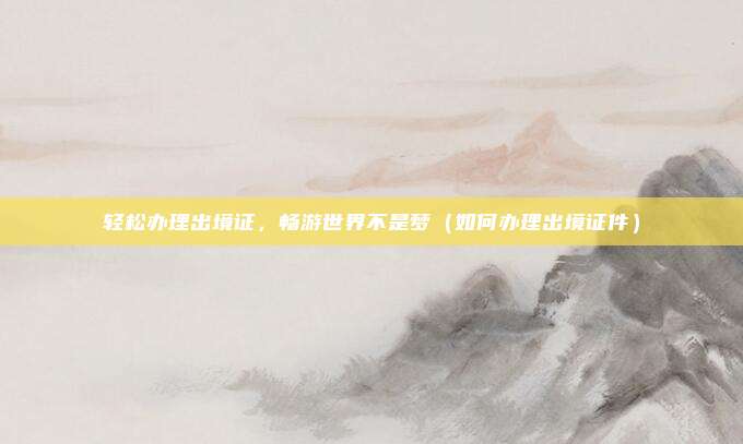轻松办理出境证，畅游世界不是梦（如何办理出境证件）
