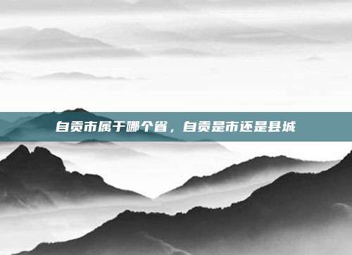 自贡市属于哪个省,自贡是市还是县城