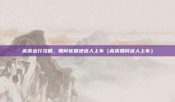 高铁出行攻略,如何优雅地送人上车(高铁如何送人上车)