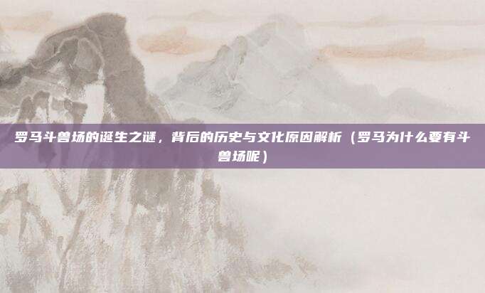 罗马斗兽场的诞生之谜,背后的历史与文化原因解析(罗马为什么要有斗兽场呢)