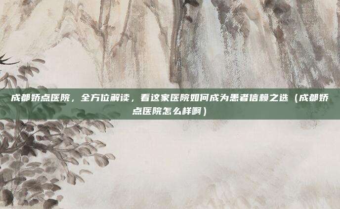 成都娇点医院,全方位解读,看这家医院如何成为患者信赖之选(成都娇点医院怎么样啊)