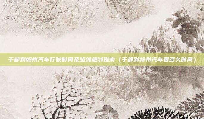于都到赣州汽车行驶时间及路线规划指南(于都到赣州汽车要多久时间)