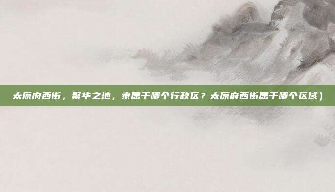太原府西街,繁华之地,隶属于哪个行政区?太原府西街属于哪个区域)