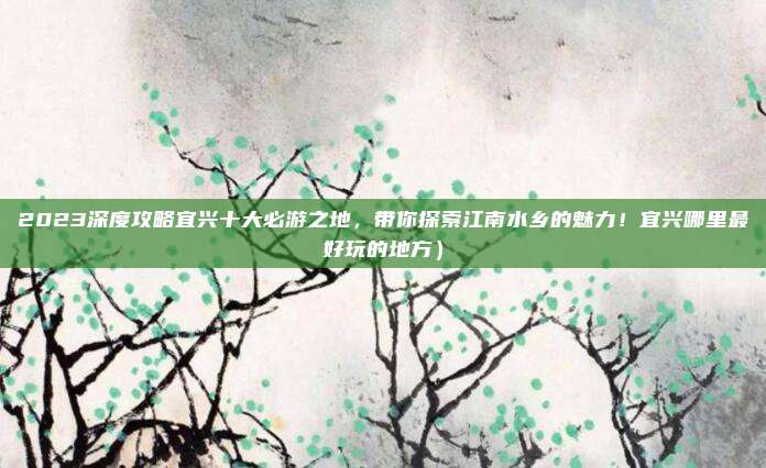 2023深度攻略宜兴十大必游之地,带你探索江南水乡的魅力!宜兴哪里最好玩的地方)