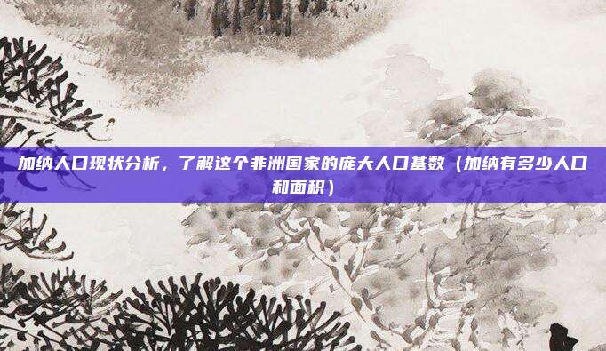 加纳人口现状分析,了解这个非洲国家的庞大人口基数(加纳有多少人口和面积)