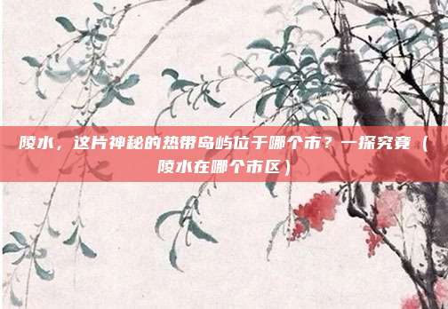陵水,这片神秘的热带岛屿位于哪个市?一探究竟(陵水在哪个市区)