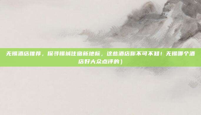 无锡酒店推荐,探寻锡城住宿新地标,这些酒店你不可不知!无锡哪个酒店好大众点评的)