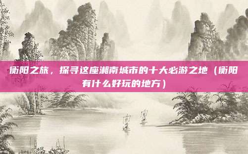 衡阳之旅,探寻这座湘南城市的十大必游之地(衡阳有什么好玩的地方)