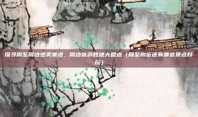 探寻周至周边绝美景点,周边旅游胜地大盘点(周至附近还有哪些景点好玩)