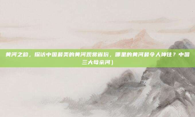 黄河之韵,探访中国最美的黄河观赏省份,哪里的黄河最令人神往?中国三大母亲河)