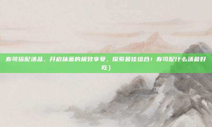寿司搭配汤品,开启味蕾的极致享受,探索最佳组合!寿司配什么汤最好吃)