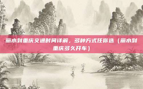 丽水到重庆交通时间详解,多种方式任你选(丽水到重庆多久开车)