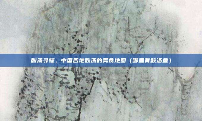 酸汤寻踪,中国各地酸汤的美食地图(哪里有酸汤鱼)