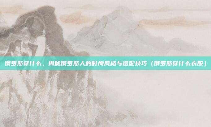 俄罗斯穿什么,揭秘俄罗斯人的时尚风格与搭配技巧(俄罗斯穿什么衣服)