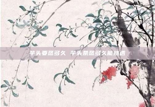 芋头要蒸多久 芋头条蒸多久能熟透